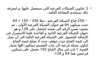 •
3
‫لمعرفة‬ ‫و‬ ،‫عليها‬ ‫سنحصل‬ ‫التي‬ ‫الفرعية‬ ‫الشبكات‬ ‫عناوين‬
:‫التالية‬ ‫المعادلة‬ ‫تخدم‬b
‫س‬‫ن‬ ‫ذلك‬
–
256
‫مثال‬ ، b
‫ة‬‫الفرعي‬ ‫الشبكة‬ ‫قناع‬
256
–
192
=
64
‫ن‬b
‫و‬‫سيك‬ ‫حيث‬
64
‫ثم‬ ، ‫األولى‬ ‫الفرعية‬ ‫الشبكة‬ ‫ان‬b
‫و‬‫عن‬ ‫هو‬
‫على‬ ‫ل‬b
‫ص‬‫لنح‬ ‫نفسه‬ ‫الى‬ ‫الرقم‬ b
‫س‬‫نف‬ ‫نضيف‬
128
‫هو‬ ‫و‬
‫في‬ ‫االستمرار‬ ‫علينا‬ ‫كقاعدة‬ ‫و‬ ‫انية‬b
‫ث‬‫ال‬ ‫الفرعية‬ ‫الشبكة‬ ‫ان‬b
‫و‬‫عن‬
‫نصل‬ ‫أن‬ ‫الى‬ ‫التالية‬ ‫الفرعية‬ ‫الشبكة‬ ‫على‬ ‫للحصول‬ ‫اإلضافة‬
‫اع‬b
‫ن‬‫الق‬ ‫قيمة‬ ‫تصلح‬ ‫ال‬ ‫حيث‬ ‫نتوقف‬ ‫حيث‬ ‫القناع‬ ‫قيمة‬ ‫الى‬
‫تحمل‬ ‫كلها‬ ‫كون‬b
‫ت‬‫س‬ ‫التقسيم‬ ‫بتات‬ ‫ألن‬ ‫فرعية‬ ‫شبكة‬ ‫لتكون‬
‫القيمة‬
1
‫القناع‬ ‫مثال‬ ‫في‬ ‫إذن‬
192
‫شبكتين‬ ‫على‬ ‫نحصل‬
‫هما‬ ‫ين‬b
‫ت‬‫فرعي‬
64
‫و‬
128
.
 