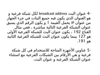 -
4
‫البث‬ ‫عنوان‬
broadcast address
‫و‬ ‫فرعية‬ ‫شبكة‬ ‫لكل‬
‫الجهاز‬ ‫جزء‬ ‫في‬ ‫البتات‬ ‫جميع‬ ‫فيه‬ ‫يكون‬ ‫الذي‬ ‫العنوان‬ ‫هو‬
‫عنوان‬ ‫من‬
IP
‫القيمة‬ ‫يحمل‬
1
‫يسبق‬ ‫الذي‬ ‫الرقم‬ ‫يكون‬ ‫و‬
‫مثال‬ ‫ففي‬ ، ‫مباشرة‬ ‫التالية‬ ‫الفرعية‬ ‫الشبكة‬ ‫عنوان‬
‫القناع‬
192
‫األولى‬ ‫الفرعية‬ ‫للشبكة‬ ‫البث‬ ‫عنوان‬ ‫يكون‬ ،
‫هو‬
127
‫الثانية‬ ‫الفرعية‬ ‫للشبكة‬ ‫البث‬ ‫عنوان‬ ‫يكون‬ ‫بينما‬
‫هو‬
191
.
-
5
‫شبكة‬ ‫كل‬ ‫في‬ ‫لالستخدام‬ ‫المتاحة‬ ‫األجهزة‬ ‫عناوين‬
‫استثناء‬ ‫مع‬ ‫الفرعية‬ ‫الشبكات‬ ‫بين‬ ‫األرقام‬ ‫هي‬ ‫و‬ ‫فرعية‬
.‫البث‬ ‫عنوان‬ ‫و‬ ‫الفرعية‬ ‫الشبكة‬ ‫عنوان‬
 