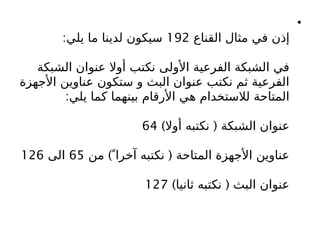 •
‫القناع‬ ‫مثال‬ ‫في‬ ‫إذن‬
192
:‫يلي‬ ‫ما‬ ‫لدينا‬ ‫سيكون‬
‫الشبكة‬ ‫عنوان‬ ‫أوال‬ ‫نكتب‬ ‫األولى‬ ‫الفرعية‬ ‫الشبكة‬ ‫في‬
‫األجهزة‬ ‫عناوين‬ ‫ستكون‬ ‫و‬ ‫البث‬ ‫عنوان‬ ‫نكتب‬ ‫ثم‬ ‫الفرعية‬
:‫يلي‬ ‫كما‬ ‫بينهما‬ ‫األرقام‬ ‫هي‬ ‫لالستخدام‬ ‫المتاحة‬
) (
‫أوال‬ ‫نكتبه‬ ‫الشبكة‬ ‫عنوان‬
64
) (
‫من‬  ً‫آخرا‬ ‫نكتبه‬ ‫المتاحة‬ ‫األجهزة‬ ‫عناوين‬
65
‫الى‬
126
) (
‫ثانيا‬ ‫نكتبه‬ ‫البث‬ ‫عنوان‬
127
 