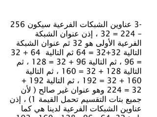 -
3
‫سيكون‬ ‫الفرعية‬ ‫الشبكات‬ ‫عناوين‬
256
–
224
=
32
‫الشبكة‬ ‫عنوان‬ ‫إذن‬ ،
‫هو‬ ‫األولى‬ ‫الفرعية‬
32
‫الشبكة‬ ‫عنوان‬ ‫ثم‬
‫التالية‬
32
+
32
=
64
‫التالية‬ ‫ثم‬
64
+
32
=
96
‫التالية‬ ‫ثم‬ ،
96
+
32
=
128
‫ثم‬ ،
‫التالية‬
128
+
32
=
160
‫التالية‬ ‫ثم‬ ،
160
+
32
=
192
‫التالية‬ ‫ثم‬ ،
192
+
32
=
224
(
‫ألن‬ ‫صالح‬ ‫غير‬ ‫عنوان‬ ‫وهو‬
‫القيمة‬ ‫تحمل‬ ‫التقسيم‬ ‫بتات‬ ‫جميع‬
1
)
‫إذن‬ ،
‫كما‬ ‫هي‬ ‫لدينا‬ ‫الفرعية‬ ‫الشبكات‬ ‫عناوين‬
 