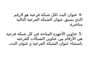 -
4
‫الرقم‬ ‫هو‬ ‫فرعية‬ ‫شبكة‬ ‫لكل‬ ‫البث‬ ‫عنوان‬
‫التالية‬ ‫الفرعية‬ ‫الشبكة‬ ‫عنوان‬ ‫يسبق‬ ‫الذي‬
.‫مباشرة‬
-
5
‫فرعية‬ ‫شبكة‬ ‫كل‬ ‫في‬ ‫المتاحة‬ ‫األجهزة‬ ‫عناوين‬
‫الفرعية‬ ‫الشبكات‬ ‫عناوين‬ ‫بين‬ ‫األرقام‬ ‫هي‬
.‫البث‬ ‫عنوان‬ ‫و‬ ‫الفرعية‬ ‫الشبكة‬ ‫عنوان‬ ‫باستثناء‬
 