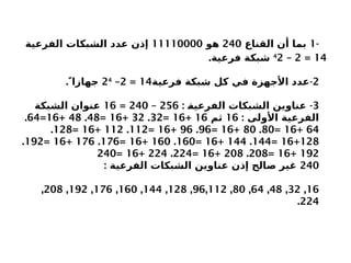 -
1
‫القناع‬ ‫أن‬ ‫بما‬
240
‫هو‬
11110000
‫الفرعية‬ ‫الشبكات‬ ‫عدد‬ ‫إذن‬
14
=
2
–
4
2
.‫فرعية‬ ‫شبكة‬
2
-
‫فرعية‬ ‫شبكة‬ ‫كل‬ ‫في‬ ‫األجهزة‬ ‫عدد‬
14
=
2
–
24
. ً‫جهازا‬
3
: -
X
‫ة‬‫الفرعي‬ ‫الشبكات‬ ‫عناوين‬
256
–
240
=
16
‫الشبكة‬ ‫عنوان‬
: ‫األولى‬ ‫الفرعية‬
16
‫ثم‬
16
+
16
=
32
.
32
+
16
=
48
.
48
+
16
=
64
.
64
+
16
=
80
.
80
+
16
=
96
.
96
+
16
=
112
.
112
+
16
=
128
.
128
+
16
=
144
.
144
+
16
=
160
.
160
+
16
=
176
.
176
+
16
=
192
.
192
+
16
=
208
.
208
+
16
=
224
.
224
+
16
=
240
240
: ‫الفرعية‬ ‫الشبكات‬ ‫عناوين‬ ‫إذن‬ ‫صالح‬ ‫غير‬
16
,
32
,
48
,
64
,
80
,
96,112
,
128
,
144
,
160
,
176
,
192
,
208
,
224
.
 