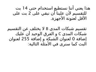 ‫حتى‬ ‫استخدام‬ ‫نستطيع‬ ‫أننا‬ ‫يعني‬ ‫هذا‬
14
‫بت‬
‫على‬ ‫نبقي‬ ‫أن‬ ‫علينا‬ ‫ألن‬ ‫للتقسيم‬
2
‫على‬ ‫بت‬
‫األجهزة‬ ‫لعنونة‬ ‫األقل‬
.
‫المدى‬ ‫شبكات‬ ‫تقسيم‬
B
‫التقسيم‬ ‫عن‬ ‫يختلف‬ ‫ال‬
‫المدى‬ ‫شبكات‬
C
‫عليك‬ ‫أن‬ ‫الوحيد‬ ‫الفرق‬ ‫و‬
‫إضافة‬
0
‫إضافة‬ ‫و‬ ‫الشبكة‬ ‫لعنوان‬
255
‫لعنوان‬
:‫التالية‬ ‫األمثلة‬ ‫في‬ ‫سنرى‬ ‫كما‬ ‫البث‬
 