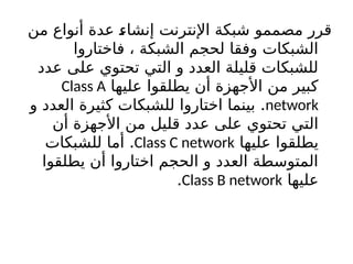 ‫من‬ ‫أنواع‬ ‫عدة‬ b
‫ء‬‫إنشا‬ ‫اإلنترنت‬ ‫شبكة‬ ‫مصممو‬ ‫قرر‬
‫فاختاروا‬ ، ‫الشبكة‬ ‫لحجم‬ ‫وفقا‬ ‫الشبكات‬
‫عدد‬ ‫على‬ ‫تحتوي‬ ‫التي‬ ‫و‬ ‫العدد‬ ‫قليلة‬ ‫للشبكات‬
‫عليها‬ ‫يطلقوا‬ ‫أن‬ ‫األجهزة‬ ‫من‬ ‫كبير‬
Class A
network
.
‫و‬ ‫العدد‬ ‫كثيرة‬ ‫للشبكات‬ ‫اختاروا‬ ‫بينما‬
‫أن‬ ‫األجهزة‬ ‫من‬ ‫قليل‬ ‫عدد‬ ‫على‬ ‫تحتوي‬ ‫التي‬
‫عليها‬ ‫يطلقوا‬
Class C network
.
‫للشبكات‬ ‫أما‬
‫يطلقوا‬ ‫أن‬ ‫اختاروا‬ ‫الحجم‬ ‫و‬ ‫العدد‬ ‫المتوسطة‬
‫عليها‬
Class B network
.
 