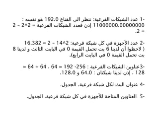 -
1
:
‫القناع‬ ‫الى‬ ‫ننظر‬ ‫الفرعية‬ ‫الشبكات‬ ‫عدد‬
192.0
: ‫نفسه‬ ‫هو‬
11000000.00000000
= ‫الفرعية‬ ‫الشبكات‬ ‫فعدد‬ ‫إذن‬
2
^
2
–
2
=
2
.
-
2
:‫فرعية‬ ‫شبكة‬ ‫كل‬ ‫في‬ ‫األجهزة‬ ‫عدد‬
2
^
14
–
2
=
16.382
(
‫لدينا‬ ‫أن‬ ‫الحظوا‬
6
‫القيمة‬ ‫تحمل‬ ‫بت‬
0
‫لدينا‬ ‫و‬ ‫الثالث‬ ‫البايت‬ ‫في‬
8
‫القيمة‬ ‫تحمل‬ ‫بت‬
0
.)‫الرابع‬ ‫البايت‬ ‫في‬
-
3
: ‫الفرعية‬ ‫الشبكات‬ ‫عناوين‬
256
-
192
=
64
،
64
+
64
=
128
: ‫شبكتان‬ ‫لدينا‬ ‫إذن‬ ،
64.0
‫و‬
128.0
.
-
4
. .
‫الجدول‬ ‫فرعية‬ ‫شبكة‬ ‫لكل‬ ‫البث‬ ‫عنوان‬
-
5
. .
‫الجدول‬ ‫فرعية‬ ‫شبكة‬ ‫كل‬ ‫في‬ ‫لألجهزة‬ ‫ة‬b
‫ح‬‫المتا‬ ‫العناوين‬
 