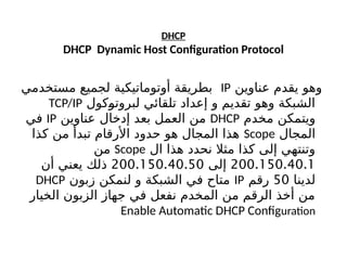 DHCP
DHCP Dynamic Host Configuration Protocol
‫عناوين‬ ‫يقدم‬ ‫وهو‬
IP
‫مستخدمي‬ ‫لجميع‬ ‫أوتوماتيكية‬ ‫بطريقة‬
‫كول‬b
‫و‬‫لبروت‬ ‫تلقائي‬ ‫إعداد‬ ‫و‬ ‫تقديم‬ ‫وهو‬ ‫الشبكة‬
TCP/IP
‫مخدم‬ ‫ويتمكن‬
DHCP
‫عناوين‬ ‫إدخال‬ ‫بعد‬ ‫العمل‬ ‫من‬
IP
‫في‬
‫المجال‬
Scope
‫كذا‬ ‫من‬ ‫تبدأ‬ ‫األرقام‬ ‫حدود‬ ‫هو‬ ‫المجال‬ ‫هذا‬
‫ال‬ ‫هذا‬ ‫نحدد‬ ‫مثال‬ ‫كذا‬ ‫إلى‬ ‫وتنتهي‬
Scope
‫من‬
200.150.40.1
‫إلى‬
200.150.40.50
‫أن‬ ‫يعني‬ ‫ذلك‬
‫لدينا‬
50
‫رقم‬
IP
‫زبون‬ ‫لنمكن‬ ‫و‬ ‫الشبكة‬ ‫في‬ ‫متاح‬
DHCP
‫الخيار‬ ‫الزبون‬ ‫جهاز‬ ‫في‬ ‫نفعل‬ ‫المخدم‬ ‫من‬ ‫الرقم‬ ‫أخذ‬ ‫من‬
Enable Automatic DHCP Configuration
 