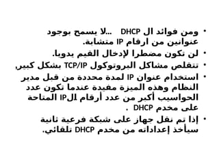 •
‫ال‬ ‫فوائد‬ ‫ومن‬
DHCP
...
‫بوجود‬ ‫ح‬X
‫م‬‫يس‬ ‫ال‬
‫ارقام‬ ‫من‬ ‫عنوانين‬
IP
.‫متشابة‬
•
.‫يدويا‬ ‫القيم‬ ‫إلدخال‬ ‫مضطرا‬ ‫تكون‬ ‫لن‬
•
‫البروتوكول‬ ‫مشاكل‬ ‫ص‬X
‫ل‬‫تتق‬
TCP/IP
,‫كبير‬ ‫بشكل‬
•
‫عنوان‬ ‫استخدام‬
IP
‫مدير‬ ‫قبل‬ ‫من‬ ‫محددة‬ ‫لمدة‬
‫عدد‬ ‫تكون‬ ‫عندما‬ ‫مفيدة‬ ‫الميزة‬ ‫وهذه‬ ‫النظام‬
‫ل‬X
‫ا‬ ‫أرقام‬ ‫عدد‬ ‫من‬ ‫أكبر‬ ‫الحواسيب‬
IP
‫المتاحة‬
‫مخدم‬ ‫على‬
DHCP
.
•
‫ثانية‬ ‫فرعية‬ ‫شبكة‬ ‫على‬ ‫جهاز‬ ‫نقل‬ ‫تم‬ ‫إذا‬
‫مخدم‬ ‫من‬ ‫إعداداته‬ ‫سيأخذ‬
DHCP
.‫تلقائي‬
 