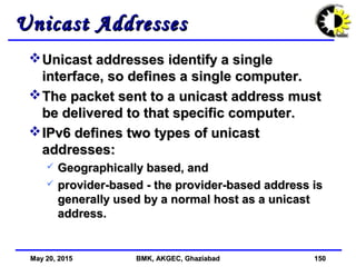 May 20, 2015May 20, 2015 BMK, AKGEC, GhaziabadBMK, AKGEC, Ghaziabad 150150
Unicast AddressesUnicast Addresses
Unicast addresses identify a singleUnicast addresses identify a single
interface, so defines a single computer.interface, so defines a single computer.
The packet sent to a unicast address mustThe packet sent to a unicast address must
be delivered to that specific computer.be delivered to that specific computer.
IPv6 defines two types of unicastIPv6 defines two types of unicast
addresses:addresses:
 Geographically based, andGeographically based, and
 provider-based - the provider-based address isprovider-based - the provider-based address is
generally used by a normal host as a unicastgenerally used by a normal host as a unicast
address.address.
 