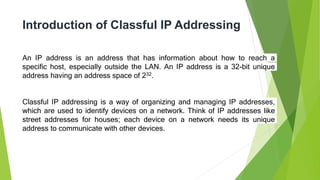 Introduction of Classful IP Addressing
An IP address is an address that has information about how to reach a
specific host, especially outside the LAN. An IP address is a 32-bit unique
address having an address space of 232.
Classful IP addressing is a way of organizing and managing IP addresses,
which are used to identify devices on a network. Think of IP addresses like
street addresses for houses; each device on a network needs its unique
address to communicate with other devices.
 
