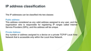 IP address classification
The IP addresses can be classified into two classes:
Public address:
This address considered as any valid address assigned to any user, and the
organization who is responsible for registering IP ranges called Internet
Service Providers (ISPs), and this address will be unique.
Private Address:
Any number or address assigned to a device on a private TCP/IP Local Area
Network that is accessible only within the Local Area Network.
 