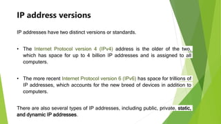 IP address versions
IP addresses have two distinct versions or standards.
• The Internet Protocol version 4 (IPv4) address is the older of the two,
which has space for up to 4 billion IP addresses and is assigned to all
computers.
• The more recent Internet Protocol version 6 (IPv6) has space for trillions of
IP addresses, which accounts for the new breed of devices in addition to
computers.
There are also several types of IP addresses, including public, private, static,
and dynamic IP addresses.
 