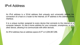 IPv4 Address
An IPv4 address is a 32-bit address that uniquely and universally defines the
connection of a host or a router to the Internet; an IP address is the address of the
interface.
It is a unique number assigned to every device that connects to the internet or a
computer network. It’s like a home address for your computer, smartphone, or any
other device, allowing it to communicate with other devices.
An IPv4 address has an address space of 232 or 4,294,967,296.
 