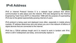 IPv6 Address
IPv6 or Internet Protocol Version 6 is a network layer protocol that allows
communication to take place over the network. IPv6 was designed by the Internet
Engineering Task Force (IETF) in December 1998 with the purpose of superseding
IPv4 due to the global exponentially growing internet of users.
IPv6 protocol is being used and deployed more often, especially in mobile phone
markets. IP address determines who and where you are in the network of billions of
digital devices that are connected to the Internet.
IPv6 has a 128-bit address length and it is meant to work in tandem with IPv4,
which is still in widespread use today, and eventually replace it.
 