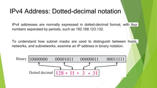 IPv4 Address: Dotted-decimal notation
IPv4 addresses are normally expressed in dotted-decimal format, with four
numbers separated by periods, such as 192.168.123.132.
To understand how subnet masks are used to distinguish between hosts,
networks, and subnetworks, examine an IP address in binary notation.
 