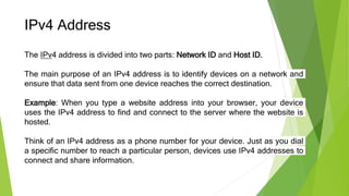 IPv4 Address
The IPv4 address is divided into two parts: Network ID and Host ID.
The main purpose of an IPv4 address is to identify devices on a network and
ensure that data sent from one device reaches the correct destination.
Example: When you type a website address into your browser, your device
uses the IPv4 address to find and connect to the server where the website is
hosted.
Think of an IPv4 address as a phone number for your device. Just as you dial
a specific number to reach a particular person, devices use IPv4 addresses to
connect and share information.
 