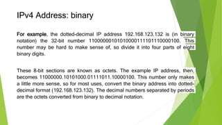 IPv4 Address: binary
For example, the dotted-decimal IP address 192.168.123.132 is (in binary
notation) the 32-bit number 11000000101010000111101110000100. This
number may be hard to make sense of, so divide it into four parts of eight
binary digits.
These 8-bit sections are known as octets. The example IP address, then,
becomes 11000000.10101000.01111011.10000100. This number only makes
a little more sense, so for most uses, convert the binary address into dotted-
decimal format (192.168.123.132). The decimal numbers separated by periods
are the octets converted from binary to decimal notation.
 