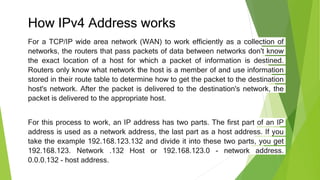 How IPv4 Address works
For a TCP/IP wide area network (WAN) to work efficiently as a collection of
networks, the routers that pass packets of data between networks don't know
the exact location of a host for which a packet of information is destined.
Routers only know what network the host is a member of and use information
stored in their route table to determine how to get the packet to the destination
host's network. After the packet is delivered to the destination's network, the
packet is delivered to the appropriate host.
For this process to work, an IP address has two parts. The first part of an IP
address is used as a network address, the last part as a host address. If you
take the example 192.168.123.132 and divide it into these two parts, you get
192.168.123. Network .132 Host or 192.168.123.0 - network address.
0.0.0.132 - host address.
 
