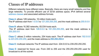 Classes of IP addresses
Different networks have different sizes. Basically, there are many small networks and few
large networks. To provide efficient use of 32-bit address space, IPv4 defined several
address classes and associated address formats:
Class A: allows 128 networks, 16 million hosts each.
The IP address start from 1.0.0.0 to 127.255.255.255, and the mask address is 255.0.0.0
Class B: allows 16,382 networks, 65,534 hosts each.
The IP address start from 128.0.0.0 to 191.255.255.255, and the mask address is
255.255.0.0
Class C: allows 2 million networks, 254 hosts each. The IP address start from 192.0.0.0
to 223.255.255.255, and the mask address is 255.255.255.0
Class D: multicast networks The IP address start from 224.0.0.0 to 239.255.255.255.
Class E: reserved for future use. From 240 to 255 and the 255.255.255.255 used for
broadcast to all the subnet.
 