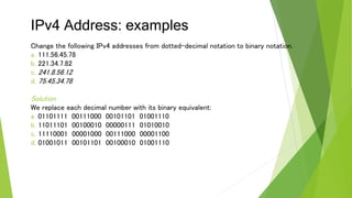 IPv4 Address: examples
Change the following IPv4 addresses from dotted-decimal notation to binary notation.
a. 111.56.45.78
b. 221.34.7.82
c. 241.8.56.12
d. 75.45.34.78
Solution
We replace each decimal number with its binary equivalent:
a. 01101111 00111000 00101101 01001110
b. 11011101 00100010 00000111 01010010
c. 11110001 00001000 00111000 00001100
d. 01001011 00101101 00100010 01001110
 