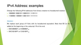 IPv4 Address: examples
Change the following IPv4 addresses from binary notation to hexadecimal notation.
a. 10000001 00001011 00001011 11101111
b. 11000001 10000011 00011011 11111111
Solution
We replace each group of 4 bits with its hexadecimal equivalent. Note that 0X (or 0x) is
added at the beginning or the subscript 16 at the end.
a. 0X810B0BEF or 810B0BEF16
b. 0XC1831BFF or C1831BFF16
 