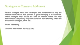 Strategies to Conserve Addresses
Several strategies have been developed and implemented to help the
Internet community on how provides a good managing of IP addresses.
These strategies help reduce the load on Internet routers and help
administrators use globally unique IP addresses more efficiently. There are
two common strategies, which are:
Private Addressing
Classless Inter-Domain Routing (CIDR)
 