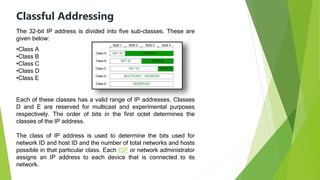 Classful Addressing
The 32-bit IP address is divided into five sub-classes. These are
given below:
•Class A
•Class B
•Class C
•Class D
•Class E
Each of these classes has a valid range of IP addresses. Classes
D and E are reserved for multicast and experimental purposes
respectively. The order of bits in the first octet determines the
classes of the IP address.
The class of IP address is used to determine the bits used for
network ID and host ID and the number of total networks and hosts
possible in that particular class. Each ISP or network administrator
assigns an IP address to each device that is connected to its
network.
 