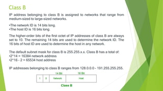 Class B
IP address belonging to class B is assigned to networks that range from
medium-sized to large-sized networks.
•The network ID is 14 bits long.
•The host ID is 16 bits long.
The higher-order bits of the first octet of IP addresses of class B are always
set to 10. The remaining 14 bits are used to determine the network ID. The
16 bits of host ID are used to determine the host in any network.
The default subnet mask for class B is 255.255.x.x. Class B has a total of:
•2^14 = 16384 network address
•2^16 – 2 = 65534 host address
IP addresses belonging to class B ranges from 128.0.0.0 – 191.255.255.255.
 