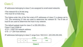 Class C
IP addresses belonging to class C are assigned to small-sized networks.
•The network ID is 24 bits long.
•The host ID is 8 bits long.
The higher-order bits of the first octet of IP addresses of class C is always set to
110. The remaining 21 bits are used to determine the network ID. The 8 bits of
host ID are used to determine the host in any network.
The default subnet mask for class C is 255.255.255.x.
Class C has a total of:
•2^21 = 2097152 network address
•2^8 – 2 = 254 host address
IP addresses belonging to class C range from 192.0.0.0 – 223.255.255.255.
 