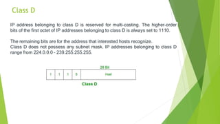 Class D
IP address belonging to class D is reserved for multi-casting. The higher-order
bits of the first octet of IP addresses belonging to class D is always set to 1110.
The remaining bits are for the address that interested hosts recognize.
Class D does not possess any subnet mask. IP addresses belonging to class D
range from 224.0.0.0 – 239.255.255.255.
 