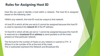 Rules for Assigning Host ID
Host IDs are used to identify a host within a network. The host ID is assigned
based on the following rules:
•Within any network, the host ID must be unique to that network.
•A host ID in which all bits are set to 0 cannot be assigned because this host ID
is used to represent the network ID of the IP address.
•A Host ID in which all bits are set to 1 cannot be assigned because this host ID
is reserved as a broadcast ID or address to send packets to all the hosts
present on that particular network.
The formula for the number of Hosts on any network or subnet is 2^H – 2
Where H is the number of 0s at the end of the mask
The 2 subtracted represent the Network and Broadcast IDs
 