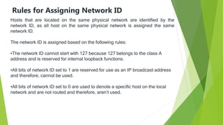 Rules for Assigning Network ID
Hosts that are located on the same physical network are identified by the
network ID, as all host on the same physical network is assigned the same
network ID.
The network ID is assigned based on the following rules:
•The network ID cannot start with 127 because 127 belongs to the class A
address and is reserved for internal loopback functions.
•All bits of network ID set to 1 are reserved for use as an IP broadcast address
and therefore, cannot be used.
•All bits of network ID set to 0 are used to denote a specific host on the local
network and are not routed and therefore, aren’t used.
 
