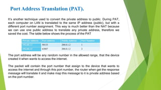 Port Address Translation (PAT).
It’s another technique used to convert the private address to public. During PAT,
each computer on LAN is translated to the same IP address (public), but with a
different port number assignment. This way is much better than the NAT because
we can use one public address to translate any private address, therefore we
saved the cost. The table below shows the process of the PAT
The port address will be any random number in the allowed range, that the device
created it when wants to access the internet.
The packet will contain the port number that assign to the device that wants to
access the internet and through this port number, the router when get the response
message will translate it and make map this message to it is private address based
on the port number.
 