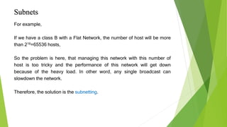 Subnets
For example,
If we have a class B with a Flat Network, the number of host will be more
than 216=65536 hosts,
So the problem is here, that managing this network with this number of
host is too tricky and the performance of this network will get down
because of the heavy load. In other word, any single broadcast can
slowdown the network.
Therefore, the solution is the subnetting.
 