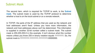Subnet Mask
The second item, which is required for TCP/IP to work, is the Subnet
mask. The subnet mask is used by the TCP/IP protocol to determine
whether a host is on the local subnet or on a remote network.
In TCP/IP, the parts of the IP address that are used as the network and
host addresses aren't fixed. Unless you have more information, the
network and host addresses above can't be determined. This information
is supplied in another 32-bit number called a subnet mask. The subnet
mask is 255.255.255.0 in this example. It isn't obvious what this number
means unless you know 255 in binary notation equals 11111111. So, the
subnet mask is 11111111.11111111.11111111.00000000.
 