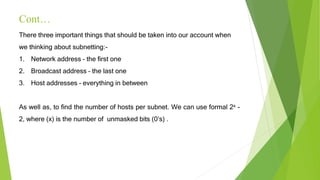 Cont…
There three important things that should be taken into our account when
we thinking about subnetting:-
1. Network address – the first one
2. Broadcast address – the last one
3. Host addresses – everything in between
As well as, to find the number of hosts per subnet. We can use formal 2x -
2, where (x) is the number of unmasked bits (0’s) .
 