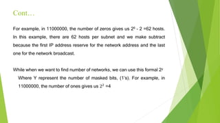 Cont…
For example, in 11000000, the number of zeros gives us 26 – 2 =62 hosts.
In this example, there are 62 hosts per subnet and we make subtract
because the first IP address reserve for the network address and the last
one for the network broadcast.
While when we want to find number of networks, we can use this formal 2y
Where Y represent the number of masked bits, (1’s). For example, in
11000000, the number of ones gives us 22 =4
 