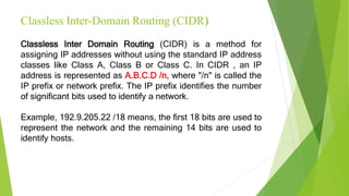 Classless Inter-Domain Routing (CIDR)
Classless Inter Domain Routing (CIDR) is a method for
assigning IP addresses without using the standard IP address
classes like Class A, Class B or Class C. In CIDR , an IP
address is represented as A.B.C.D /n, where "/n" is called the
IP prefix or network prefix. The IP prefix identifies the number
of significant bits used to identify a network.
Example, 192.9.205.22 /18 means, the first 18 bits are used to
represent the network and the remaining 14 bits are used to
identify hosts.
 