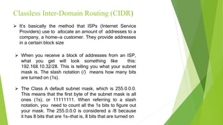 Classless Inter-Domain Routing (CIDR)
 It’s basically the method that ISPs (Internet Service
Providers) use to allocate an amount of addresses to a
company, a home—a customer. They provide addresses
in a certain block size
 When you receive a block of addresses from an ISP,
what you get will look something like this:
192.168.10.32/28. This is telling you what your subnet
mask is. The slash notation (/) means how many bits
are turned on (1s).
 The Class A default subnet mask, which is 255.0.0.0.
This means that the first byte of the subnet mask is all
ones (1s), or 11111111. When referring to a slash
notation, you need to count all the 1s bits to figure out
your mask. The 255.0.0.0 is considered a /8 because
it has 8 bits that are 1s—that is, 8 bits that are turned on
 