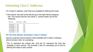 Subnetting Class C Addresses
In a Class C address, only 8 bits are available for defining the hosts
 that subnet bits start at the left and go to the right without skipping
bits. This means that the only Class C subnet masks can be the
following:
The Fast Way Method: Subnetting a Class C Address
start by using the second subnet mask available with a Class C address,
which borrows 2 bits for subnetting
The 1s represent the subnet bits, and the 0’s represent the host bits
available in each subnet. 192 provides 2 bits for subnetting and 6 bits for
defining the hosts in each subnet.
 
