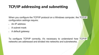 TCP/IP addressing and subnetting
When you configure the TCP/IP protocol on a Windows computer, the TCP/IP
configuration settings require:
 An IP address
 A subnet mask
 A default gateway
To configure TCP/IP correctly, it's necessary to understand how TCP/IP
networks are addressed and divided into networks and subnetworks.
 