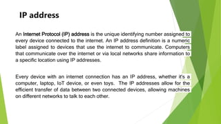 IP address
An Internet Protocol (IP) address is the unique identifying number assigned to
every device connected to the internet. An IP address definition is a numeric
label assigned to devices that use the internet to communicate. Computers
that communicate over the internet or via local networks share information to
a specific location using IP addresses.
Every device with an internet connection has an IP address, whether it's a
computer, laptop, IoT device, or even toys. The IP addresses allow for the
efficient transfer of data between two connected devices, allowing machines
on different networks to talk to each other.
 