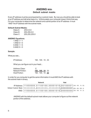 ANDING With
                                   Default subnet masks

Every IP address must be accompanied by a subnet mask. By now you should be able to look
at an IP address and tell what class it is. Unfortunately your computer doesn’t think that way.
For your computer to determine the network and subnet portion of an IP address it must
“AND” the IP address with the subnet mask.

Default Subnet Masks:
      Class A    255.0.0.0
      Class B    255.255.0.0
      Class C    255.255.255.0

ANDING Equations:
     1 AND 1 = 1
     1 AND 0 = 0
     0 AND 1 = 0
     0 AND 0 = 0

Sample:

What you see...

       IP Address:                   192 . 100 . 10 . 33

       What you can figure out in your head...

       Address Class:                C
       Network Portion:              192 . 100 . 10 . 33
       Host Portion:                 192 . 100 . 10 . 33

In order for you computer to get the same information it must AND the IP address with
the subnet mask in binary.
                                          Network                            Host

         IP Address: 1 1 0 0 0 0 0 0 . 0 1 1 0 0 1 0 0 . 0 0 0 0 1 0 1 0 . 0 0 1 0 0 0 0 1   (192 . 100 . 10 . 33)

Default Subnet Mask: 1 1 1 1 1 1 1 1 . 0 1 1 1 1 1 1 1 . 1 1 1 1 1 1 1 1 . 0 0 0 0 0 0 0 0   (255 . 255 . 255 . 0)

               AND: 1 1 0 0 0 0 0 0 . 0 1 1 0 0 1 0 0 . 0 0 0 0 1 0 1 0 . 0 0 0 0 0 0 0 0    (192 . 100 . 10 . 0)




       ANDING with the default subnet mask allows your computer to figure out the network
       portion of the address.




8
 