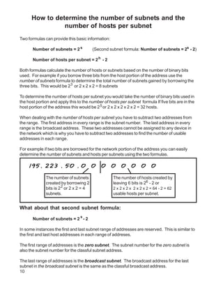 How to determine the number of subnets and the
                number of hosts per subnet
Two formulas can provide this basic information:

       Number of subnets = 2 s           (Second subnet formula: Number of subnets = 2s - 2)

       Number of hosts per subnet = 2 h - 2

Both formulas calculate the number of hosts or subnets based on the number of binary bits
used. For example if you borrow three bits from the host portion of the address use the
number of subnets formula to determine the total number of subnets gained by borrowing the
three bits. This would be 23 or 2 x 2 x 2 = 8 subnets

To determine the number of hosts per subnet you would take the number of binary bits used in
the host portion and apply this to the number of hosts per subnet formula If five bits are in the
host portion of the address this would be 2 5 or 2 x 2 x 2 x 2 x 2 = 32 hosts.

When dealing with the number of hosts per subnet you have to subtract two addresses from
the range. The first address in every range is the subnet number. The last address in every
range is the broadcast address. These two addresses cannot be assigned to any device in
the network which is why you have to subtract two addresses to find the number of usable
addresses in each range.

For example if two bits are borrowed for the network portion of the address you can easily
determine the number of subnets and hosts per subnets using the two formulas.

    195. 223 . 50 . 0                    0   0     0    0    0     0     0

              The number of subnets                The number of hosts created by
              created by borrowing 2               leaving 6 bits is 26 - 2 or
              bits is 2 2 or 2 x 2 = 4             2 x 2 x 2 x 2 x 2 x 2 = 64 - 2 = 62
              subnets.                             usable hosts per subnet.


What about that second subnet formula:
                                 s
       Number of subnets = 2 - 2

In some instances the first and last subnet range of addresses are reserved. This is similar to
the first and last host addresses in each range of addreses.

The first range of addresses is the zero subnet. The subnet number for the zero subnet is
also the subnet number for the classful subnet address.

The last range of addresses is the broadcast subnet. The broadcast address for the last
subnet in the broadcast subnet is the same as the classful broadcast address.
10
 