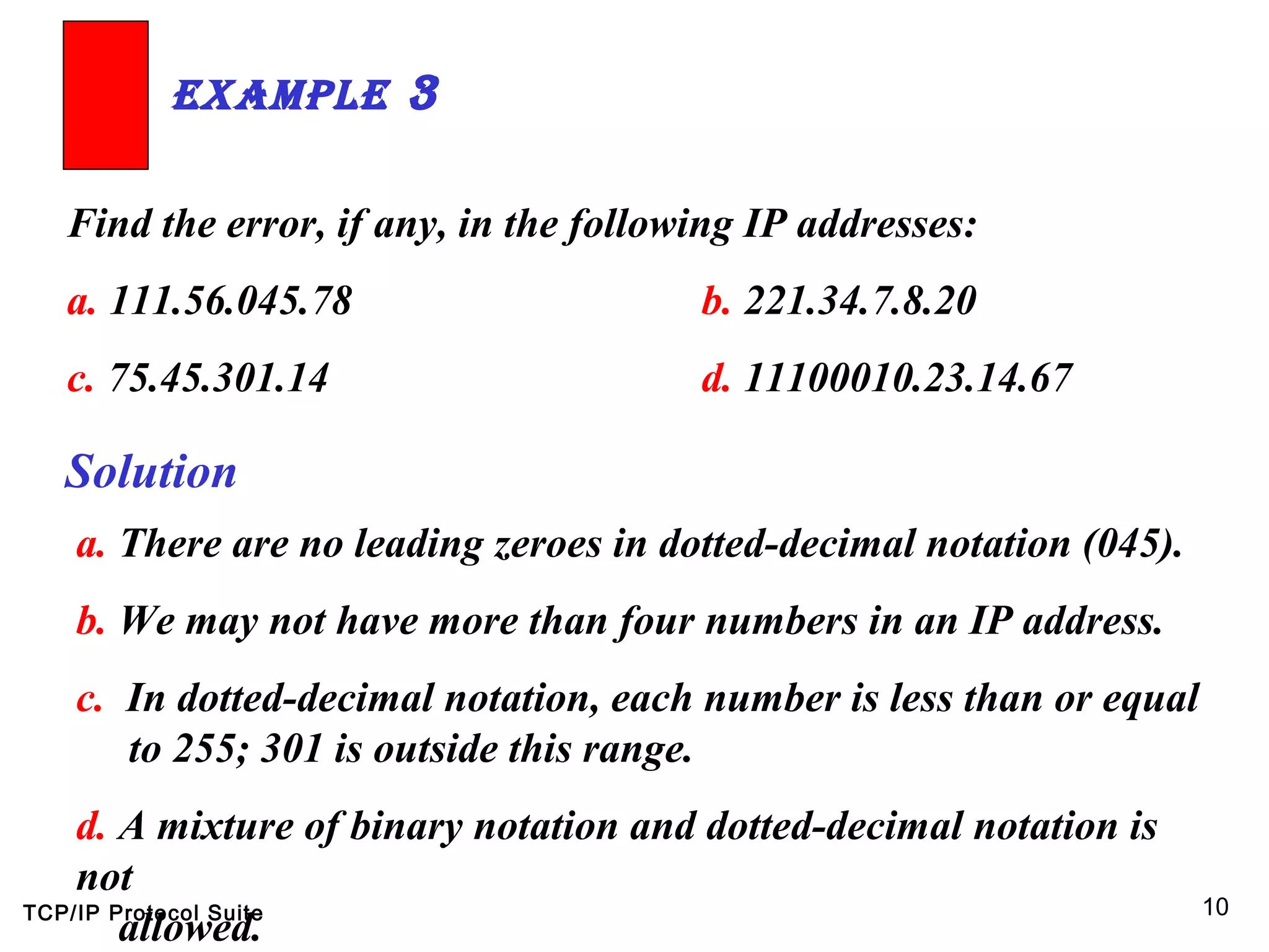 TCP/IP Protocol Suite 10
Find the error, if any, in the following IP addresses:
a. 111.56.045.78 b. 221.34.7.8.20
c. 75.45.301.14 d. 11100010.23.14.67
ExamplE 3
Solution
a. There are no leading zeroes in dotted-decimal notation (045).
b. We may not have more than four numbers in an IP address.
c. In dotted-decimal notation, each number is less than or equal
to 255; 301 is outside this range.
d. A mixture of binary notation and dotted-decimal notation is
not
allowed.
 
