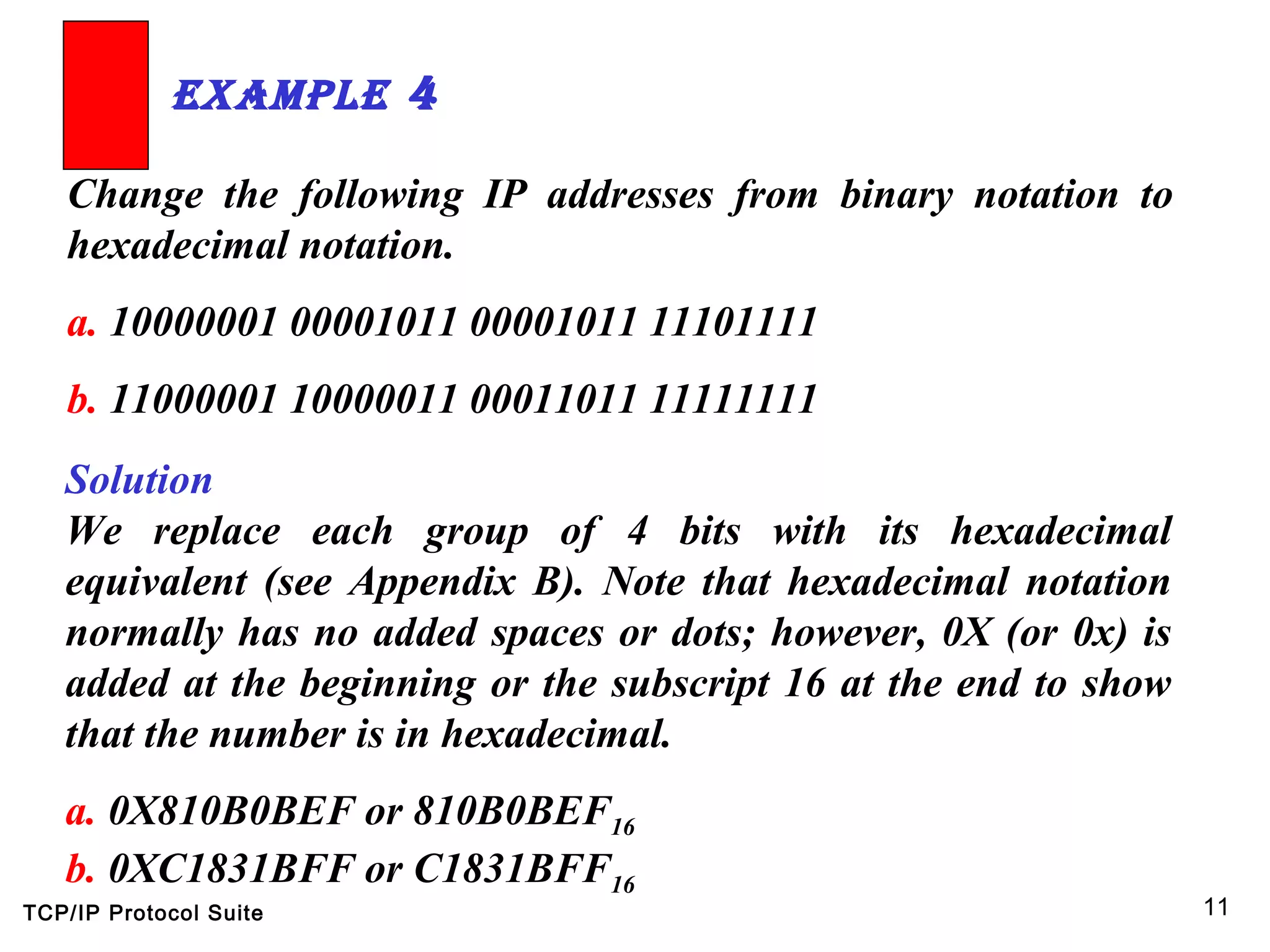 TCP/IP Protocol Suite 11
Change the following IP addresses from binary notation to
hexadecimal notation.
a. 10000001 00001011 00001011 11101111
b. 11000001 10000011 00011011 11111111
ExamplE 4
Solution
We replace each group of 4 bits with its hexadecimal
equivalent (see Appendix B). Note that hexadecimal notation
normally has no added spaces or dots; however, 0X (or 0x) is
added at the beginning or the subscript 16 at the end to show
that the number is in hexadecimal.
a. 0X810B0BEF or 810B0BEF16
b. 0XC1831BFF or C1831BFF16
 
