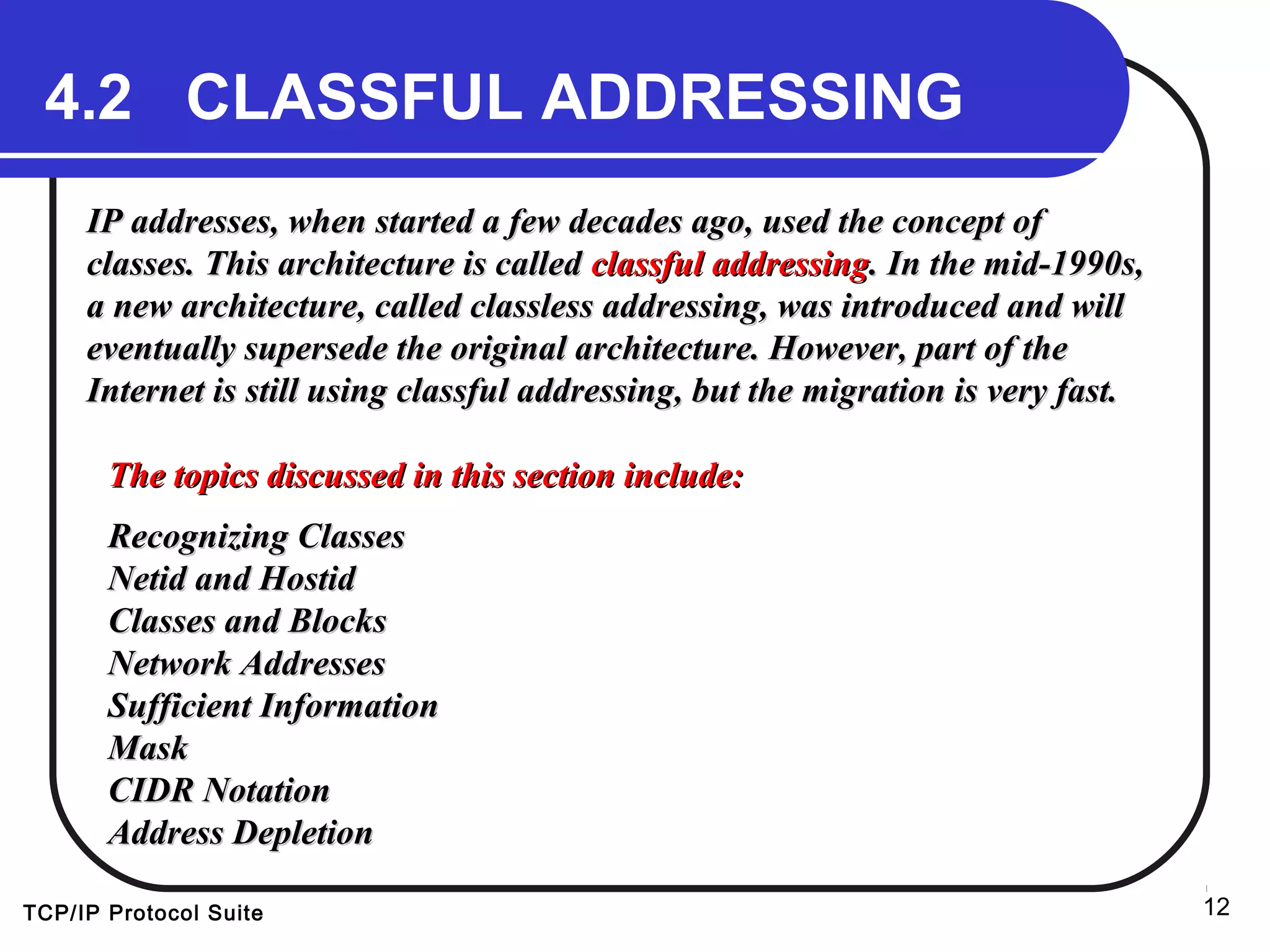 TCP/IP Protocol Suite 12
4.2 CLASSFUL ADDRESSING
IP addresses, when started a few decades ago, used the concept ofIP addresses, when started a few decades ago, used the concept of
classes. This architecture is calledclasses. This architecture is called classful addressingclassful addressing. In the mid-1990s,. In the mid-1990s,
a new architecture, called classless addressing, was introduced and willa new architecture, called classless addressing, was introduced and will
eventually supersede the original architecture. However, part of theeventually supersede the original architecture. However, part of the
Internet is still using classful addressing, but the migration is very fast.Internet is still using classful addressing, but the migration is very fast.
The topics discussed in this section include:The topics discussed in this section include:
Recognizing ClassesRecognizing Classes
Netid and HostidNetid and Hostid
Classes and BlocksClasses and Blocks
Network AddressesNetwork Addresses
Sufficient InformationSufficient Information
MaskMask
CIDR NotationCIDR Notation
Address DepletionAddress Depletion
 