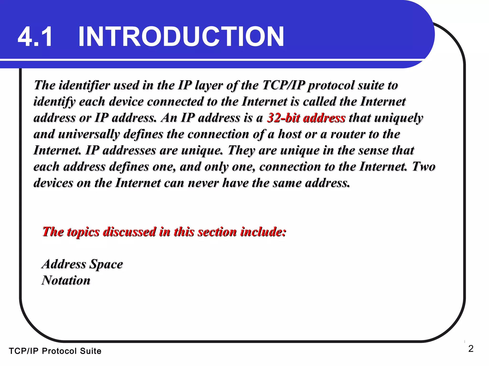 TCP/IP Protocol Suite 2
4.1 INTRODUCTION4.1 INTRODUCTION
The identifier used in the IP layer of the TCP/IP protocol suite toThe identifier used in the IP layer of the TCP/IP protocol suite to
identify each device connected to the Internet is called the Internetidentify each device connected to the Internet is called the Internet
address or IP address. An IP address is aaddress or IP address. An IP address is a 32-bit address32-bit address that uniquelythat uniquely
and universally defines the connection of a host or a router to theand universally defines the connection of a host or a router to the
Internet. IP addresses are unique. They are unique in the sense thatInternet. IP addresses are unique. They are unique in the sense that
each address defines one, and only one, connection to the Internet. Twoeach address defines one, and only one, connection to the Internet. Two
devices on the Internet can never have the same address.devices on the Internet can never have the same address.
The topics discussed in this section include:The topics discussed in this section include:
Address SpaceAddress Space
NotationNotation
 