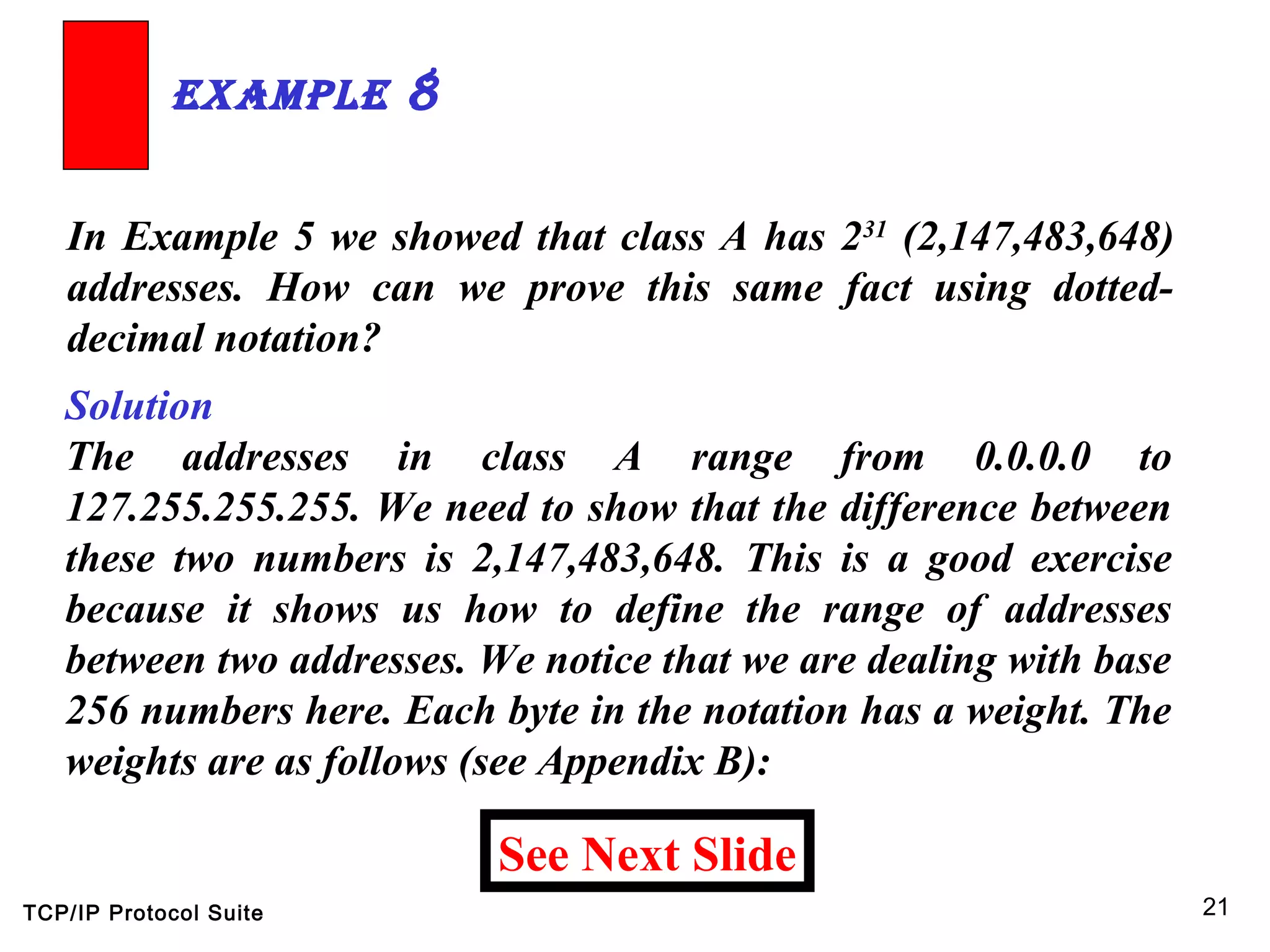 TCP/IP Protocol Suite 21
In Example 5 we showed that class A has 231
(2,147,483,648)
addresses. How can we prove this same fact using dotted-
decimal notation?
ExamplE 8
Solution
The addresses in class A range from 0.0.0.0 to
127.255.255.255. We need to show that the difference between
these two numbers is 2,147,483,648. This is a good exercise
because it shows us how to define the range of addresses
between two addresses. We notice that we are dealing with base
256 numbers here. Each byte in the notation has a weight. The
weights are as follows (see Appendix B):
See Next Slide
 
