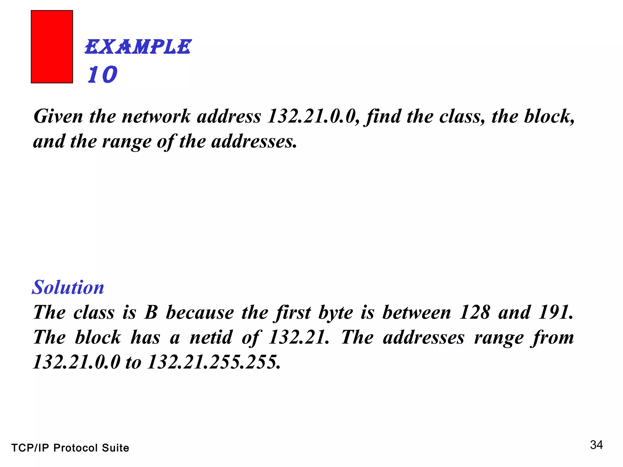 TCP/IP Protocol Suite 34
Given the network address 132.21.0.0, find the class, the block,
and the range of the addresses.
ExamplE
10
Solution
The class is B because the first byte is between 128 and 191.
The block has a netid of 132.21. The addresses range from
132.21.0.0 to 132.21.255.255.
 