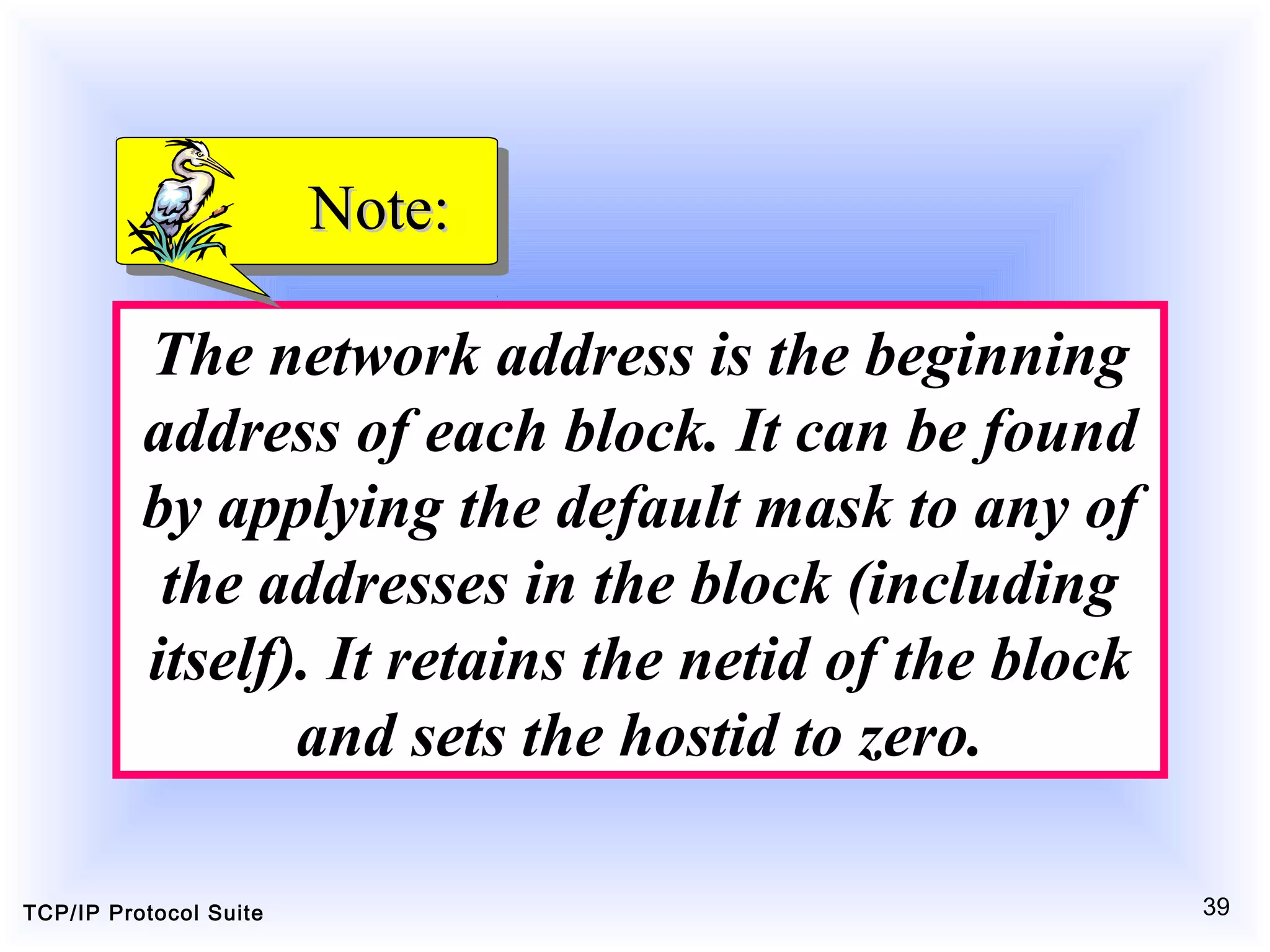 TCP/IP Protocol Suite 39
The network address is the beginning
address of each block. It can be found
by applying the default mask to any of
the addresses in the block (including
itself). It retains the netid of the block
and sets the hostid to zero.
Note:Note:
 